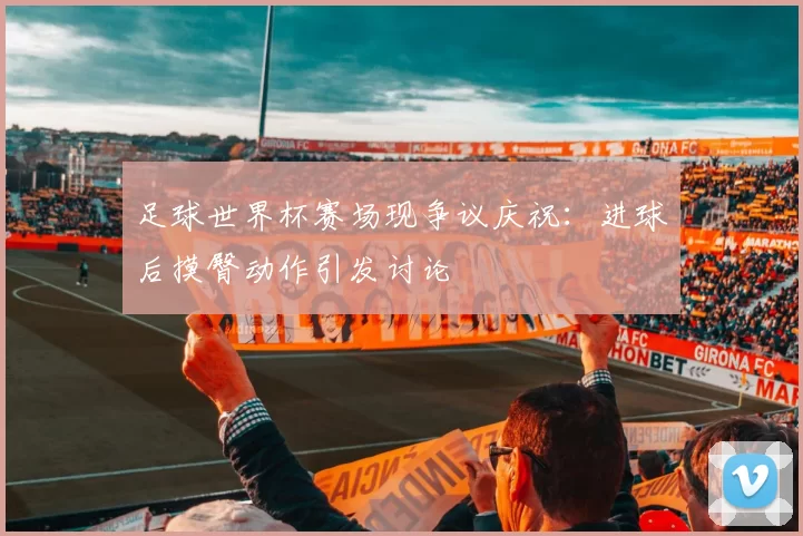 足球世界杯赛场现争议庆祝:进球后摸臀动作引发讨论