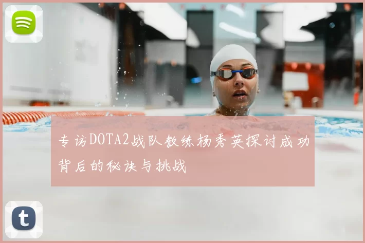 专访DOTA2战队教练杨秀英探讨成功背后的秘诀与挑战