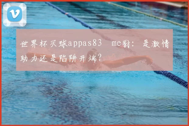 世界杯买球appas83椣me豺：是激情助力还是陷阱开端？