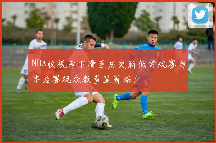 NBA收视率下滑至历史新低常规赛与季后赛观众数量显著减少