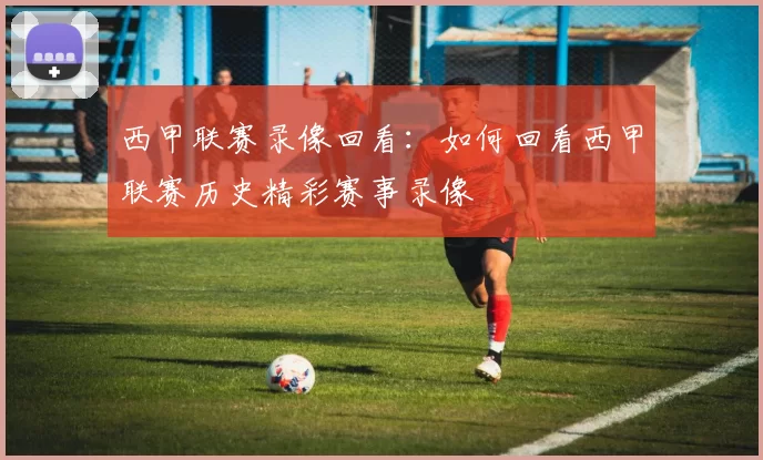 西甲联赛录像回看：如何回看西甲联赛历史精彩赛事录像