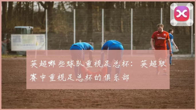 英超哪些球队重视足总杯:英超联赛中重视足总杯的俱乐部