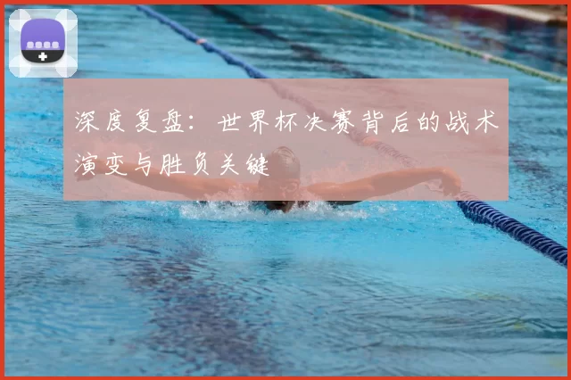 深度复盘:世界杯决赛背后的战术演变与胜负关键