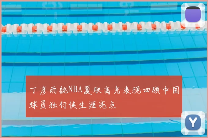 丁彦雨航NBA夏联高光表现回顾中国球员独行侠生涯亮点