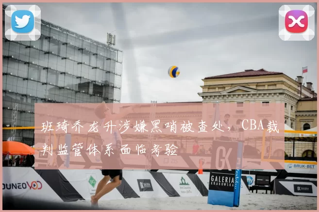 班琦乔龙升涉嫌黑哨被查处，CBA裁判监管体系面临考验