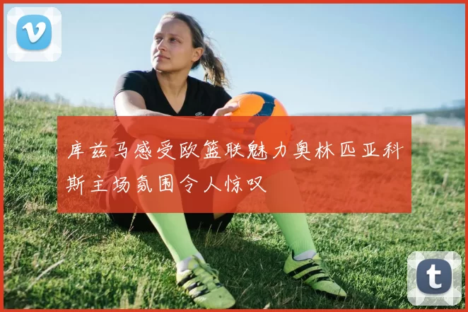 库兹马感受欧篮联魅力奥林匹亚科斯主场氛围令人惊叹