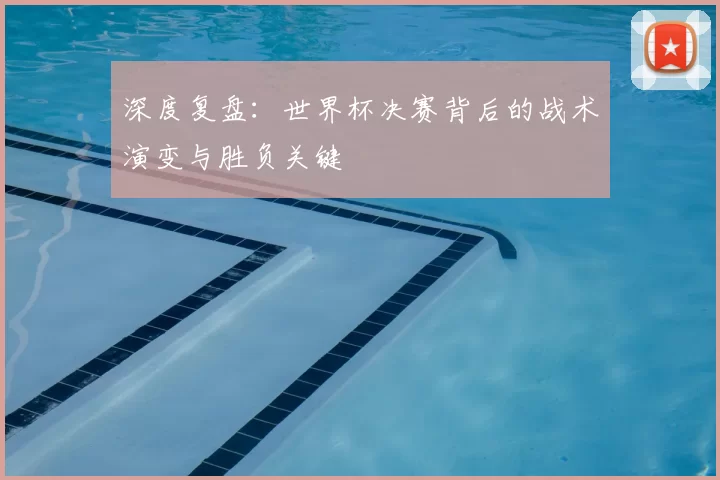 深度复盘：世界杯决赛背后的战术演变与胜负关键