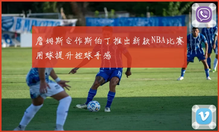 詹姆斯合作斯伯丁推出新款NBA比赛用球提升控球手感
