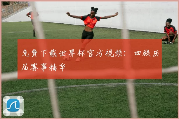 免费下载世界杯官方视频：回顾历届赛事精华