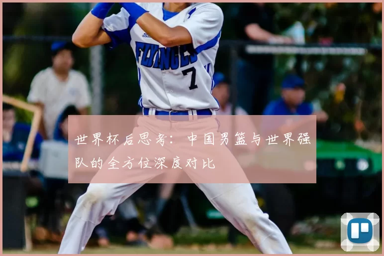 世界杯后思考:中国男篮与世界强队的全方位深度对比