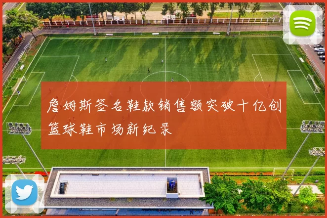 詹姆斯签名鞋款销售额突破十亿创篮球鞋市场新纪录