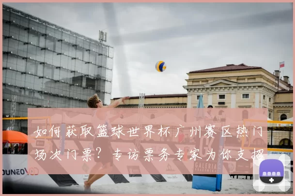 如何获取篮球世界杯广州赛区热门场次门票?专访票务专家为你支招