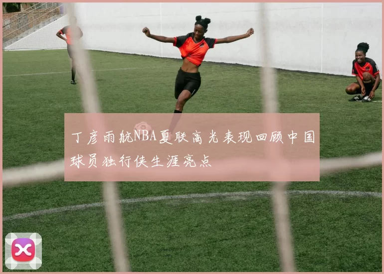 丁彦雨航NBA夏联高光表现回顾中国球员独行侠生涯亮点