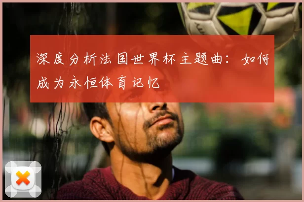 深度分析法国世界杯主题曲:如何成为永恒体育记忆