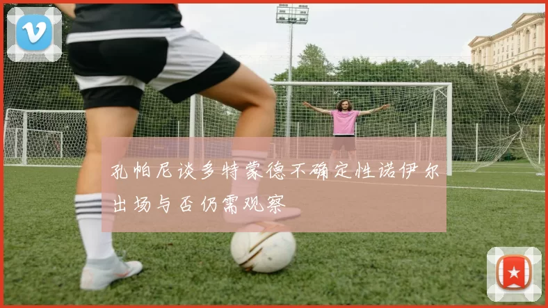 孔帕尼谈多特蒙德不确定性诺伊尔出场与否仍需观察