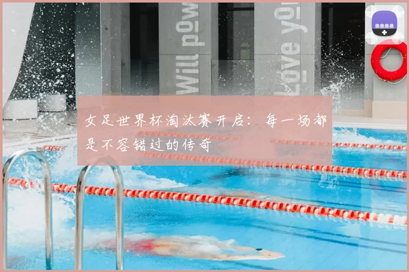 女足世界杯淘汰赛开启：每一场都是不容错过的传奇