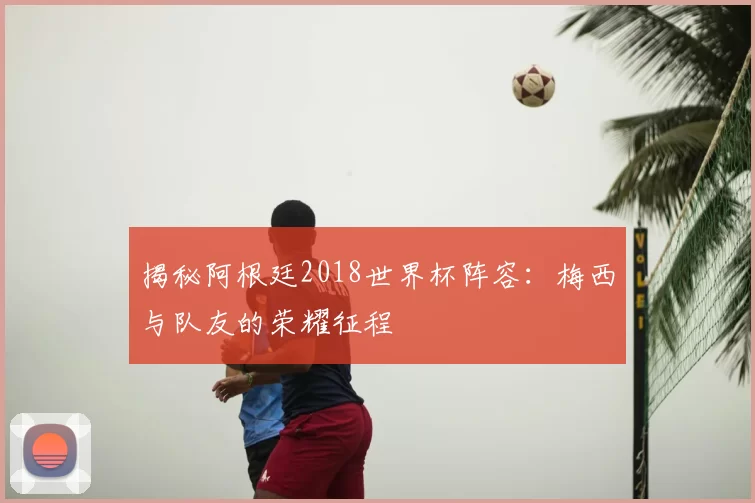 揭秘阿根廷2018世界杯阵容:梅西与队友的荣耀征程