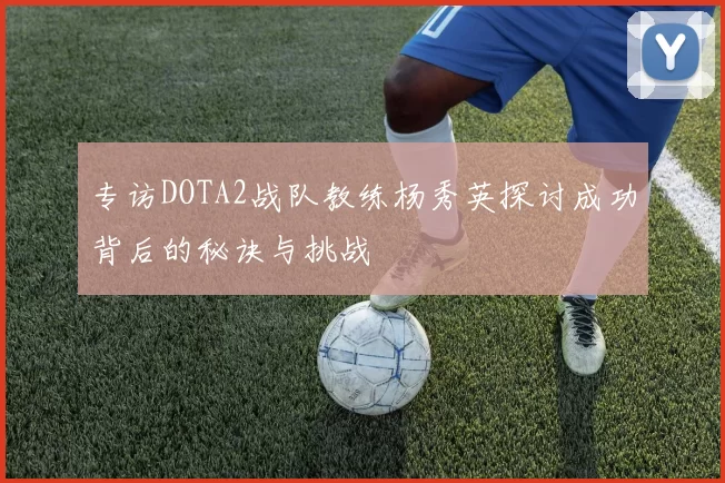 专访DOTA2战队教练杨秀英探讨成功背后的秘诀与挑战