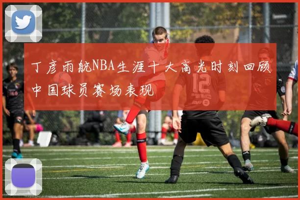 丁彦雨航NBA生涯十大高光时刻回顾中国球员赛场表现