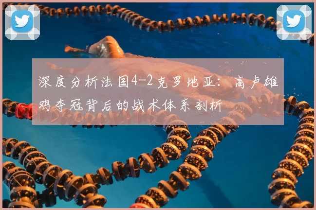 深度分析法国4-2克罗地亚:高卢雄鸡夺冠背后的战术体系剖析