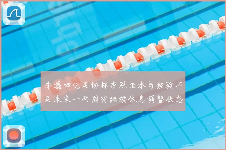 李磊回忆足协杯夺冠泪水与经验不足未来一两周将继续休息调整状态