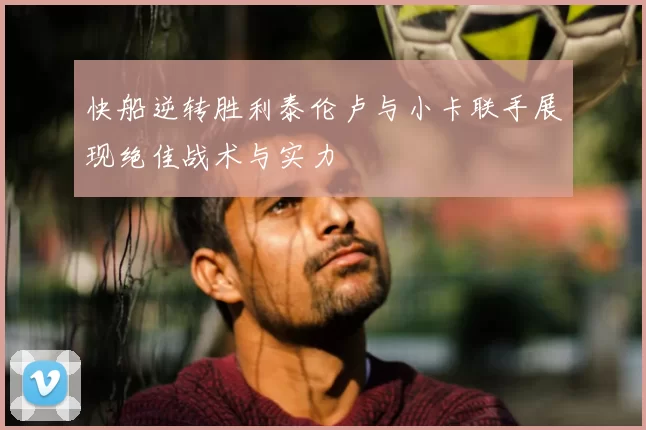 快船逆转胜利泰伦卢与小卡联手展现绝佳战术与实力