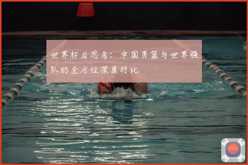 世界杯后思考：中国男篮与世界强队的全方位深度对比