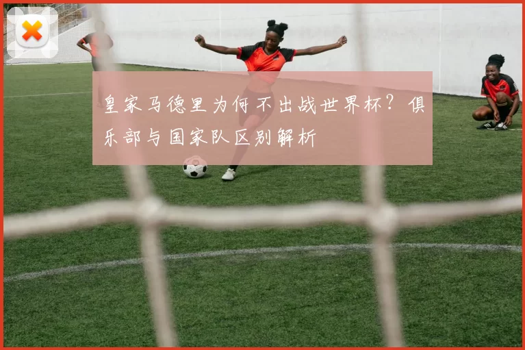皇家马德里为何不出战世界杯?俱乐部与国家队区别解析