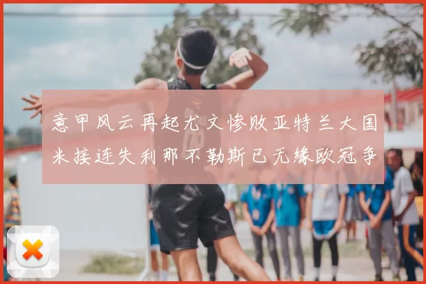 意甲风云再起尤文惨败亚特兰大国米接连失利那不勒斯已无缘欧冠争夺