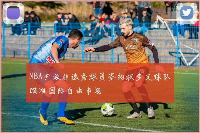 NBA开放非选秀球员签约权多支球队瞄准国际自由市场