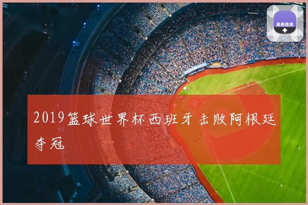 2019篮球世界杯西班牙击败阿根廷夺冠