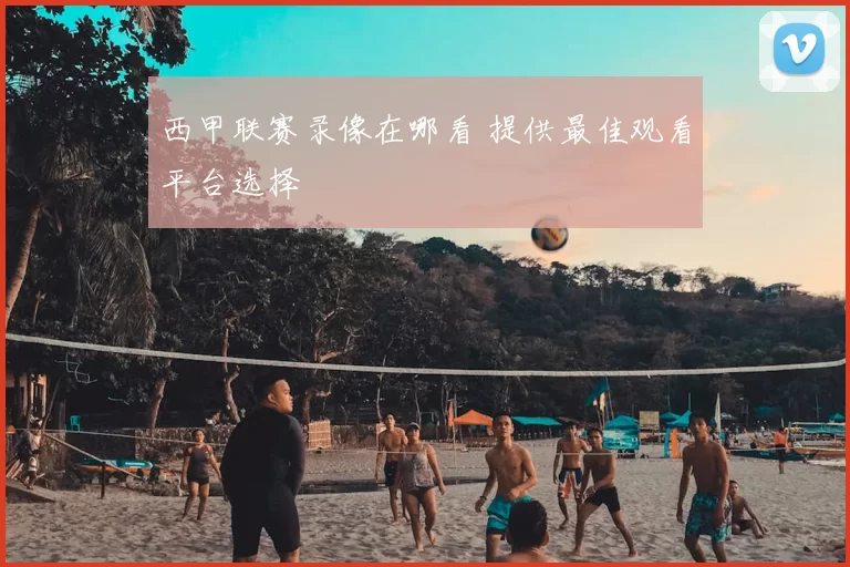 西甲联赛录像在哪看 提供最佳观看平台选择