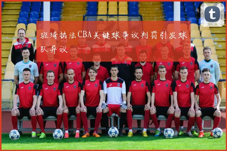 班琦执法CBA关键球争议判罚引发球队异议