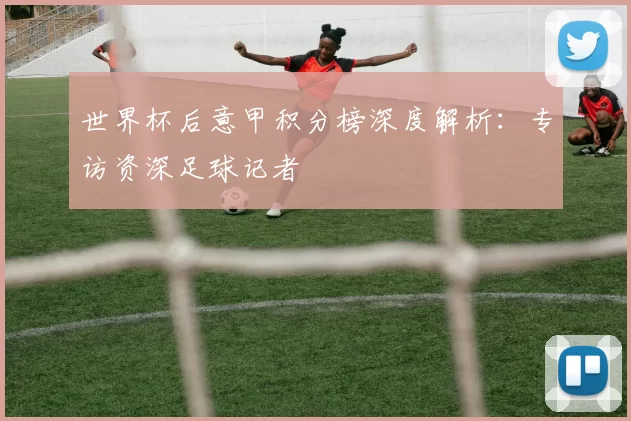 世界杯后意甲积分榜深度解析:专访资深足球记者