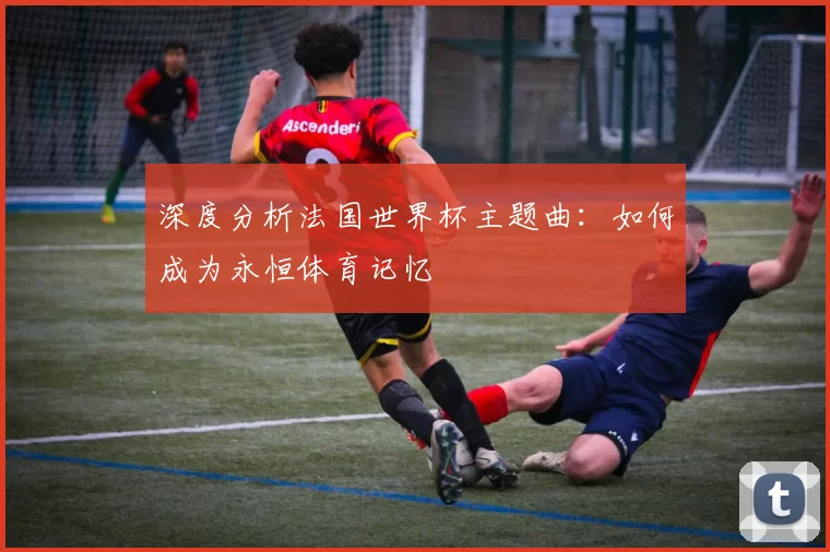 深度分析法国世界杯主题曲:如何成为永恒体育记忆