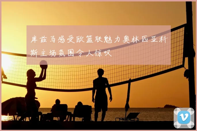 库兹马感受欧篮联魅力奥林匹亚科斯主场氛围令人惊叹