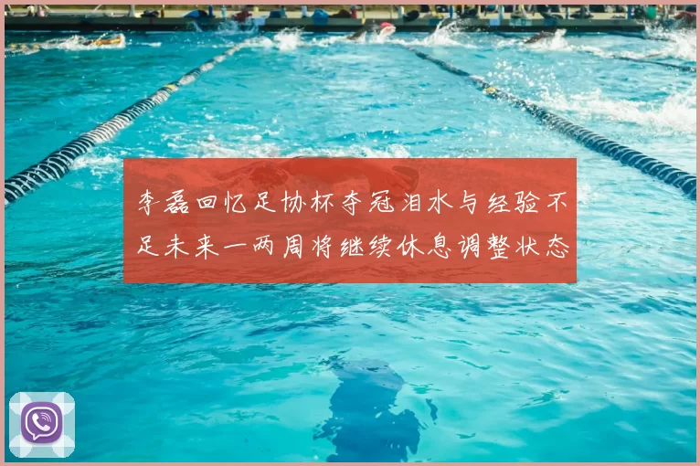 李磊回忆足协杯夺冠泪水与经验不足未来一两周将继续休息调整状态