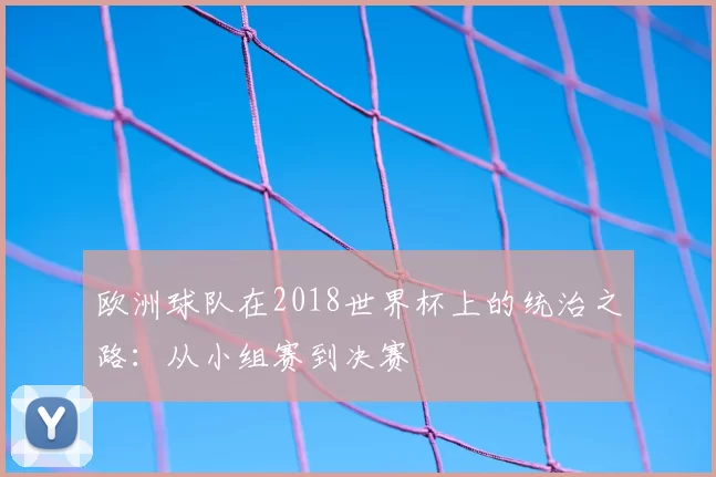 欧洲球队在2018世界杯上的统治之路:从小组赛到决赛