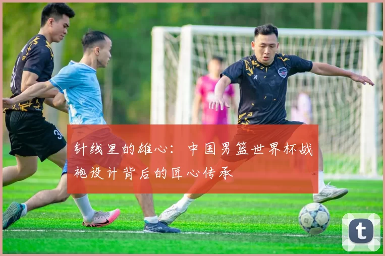 针线里的雄心:中国男篮世界杯战袍设计背后的匠心传承