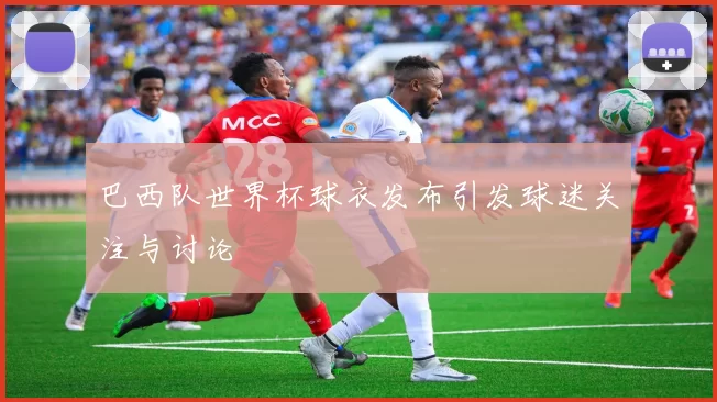 巴西队世界杯球衣发布引发球迷关注与讨论