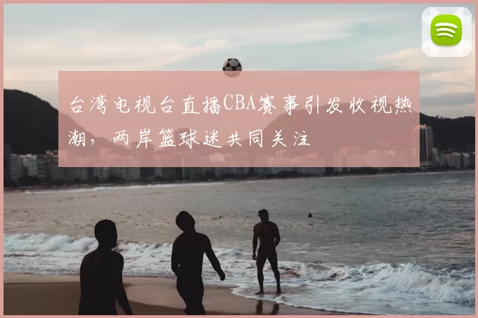 台湾电视台直播CBA赛事引发收视热潮,两岸篮球迷共同关注
