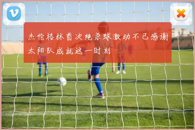 杰伦格林首次绝杀球激动不已感谢太阳队成就这一时刻