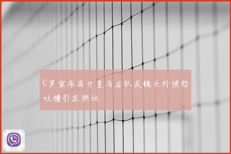 C罗宣布离开皇马后队友镜头外愤怒吐槽引发热议