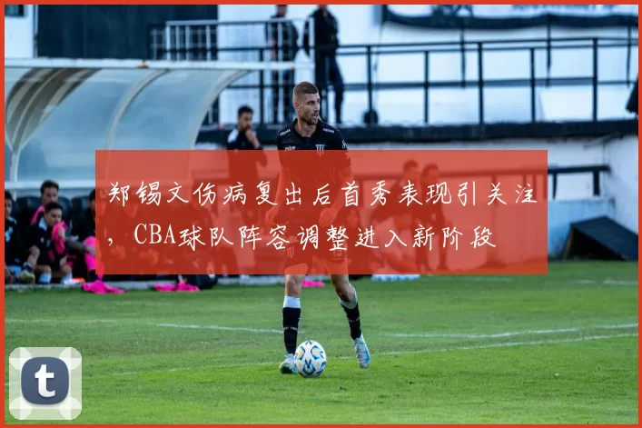郑锡文伤病复出后首秀表现引关注，CBA球队阵容调整进入新阶段