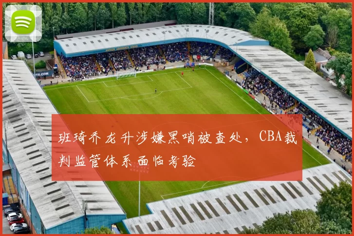 班琦乔龙升涉嫌黑哨被查处，CBA裁判监管体系面临考验