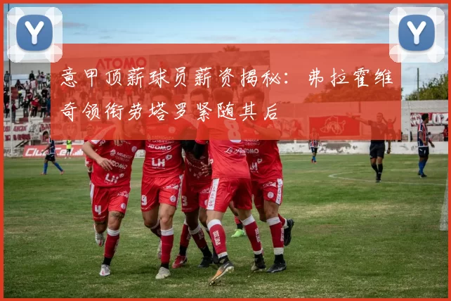 意甲顶薪球员薪资揭秘:弗拉霍维奇领衔劳塔罗紧随其后