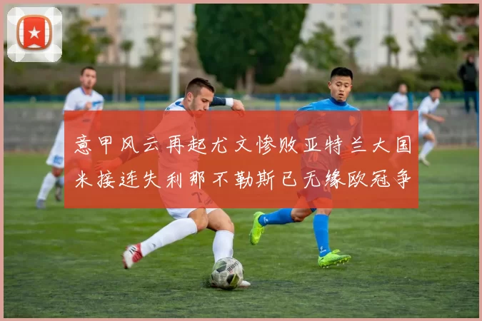 意甲风云再起尤文惨败亚特兰大国米接连失利那不勒斯已无缘欧冠争夺