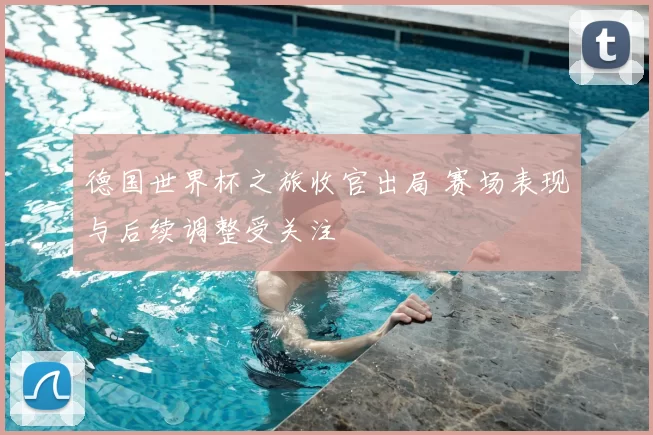 德国世界杯之旅收官出局 赛场表现与后续调整受关注