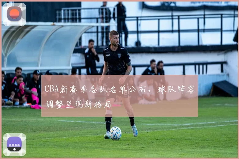 CBA新赛季各队名单公布，球队阵容调整呈现新格局