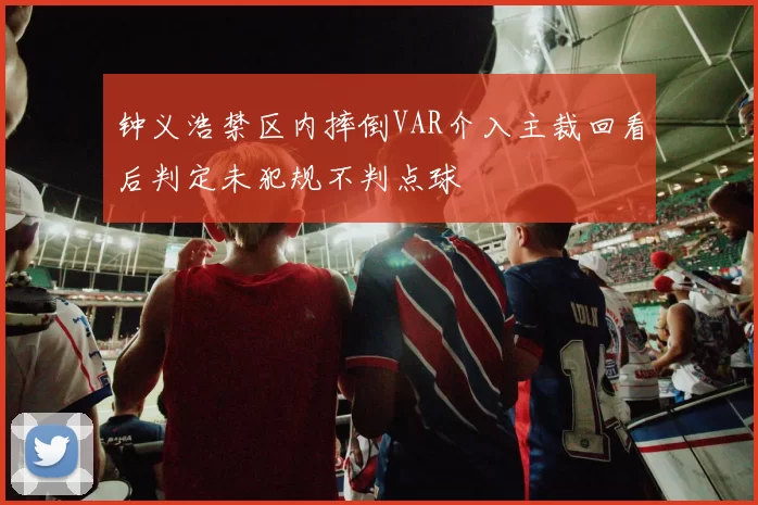 钟义浩禁区内摔倒VAR介入主裁回看后判定未犯规不判点球